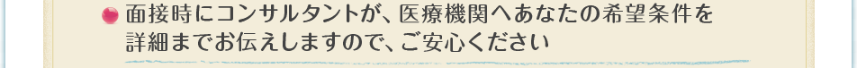 面接時にコンサルタントが、医療機関へあなたの希望条件を詳細までお伝えしますので、ご安心ください