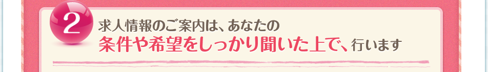 ②求人情報のご案内は、登録後すぐではなく、あなたの条件や希望をしっかり聞いた後になります