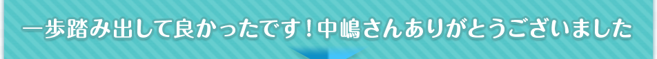 一歩踏み出して良かったです！中嶋さんありがとうございました