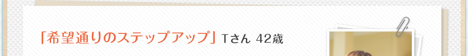 「希望通りのステップアップ」Ｔさん 42歳